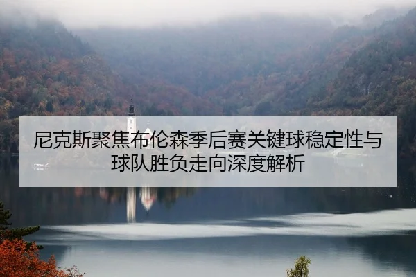 尼克斯聚焦布伦森季后赛关键球稳定性与球队胜负走向深度解析