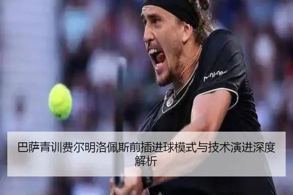 巴萨青训费尔明洛佩斯前插进球模式与技术演进深度解析