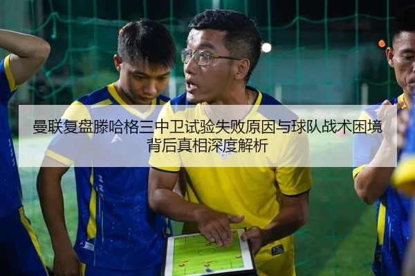 曼联复盘滕哈格三中卫试验失败原因与球队战术困境背后真相深度解析