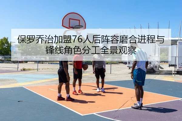 保罗乔治加盟76人后阵容磨合进程与锋线角色分工全景观察