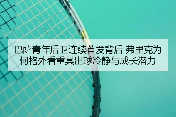巴萨青年后卫连续首发背后 弗里克为何格外看重其出球冷静与成长潜力