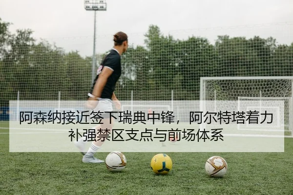 阿森纳接近签下瑞典中锋，阿尔特塔着力补强禁区支点与前场体系